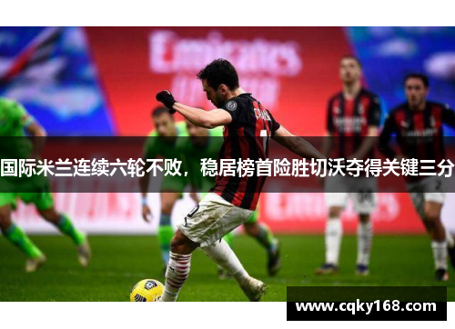 国际米兰连续六轮不败，稳居榜首险胜切沃夺得关键三分