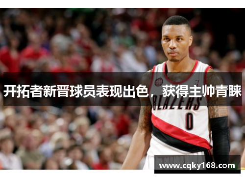 开拓者新晋球员表现出色，获得主帅青睐