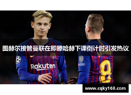 图赫尔接管曼联在即滕哈赫下课倒计时引发热议